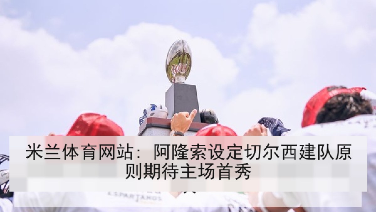 米兰体育网站: 阿隆索设定切尔西建队原则期待主场首秀 米兰体育网站: 阿隆索设定切尔西建队原则期待主场首秀