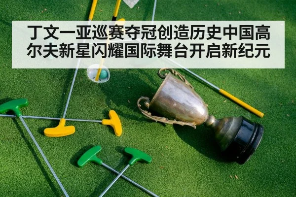 丁文一亚巡赛夺冠创造历史中国高尔夫新星闪耀国际舞台开启新纪元