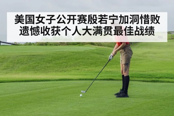 美国女子公开赛殷若宁加洞惜败遗憾收获个人大满贯最佳战绩